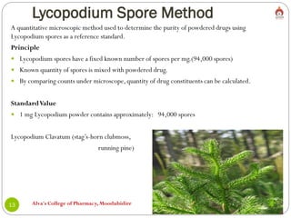 Lycopodium Spore Method
Alva's College of Pharmacy, Moodubidire
13
A quantitative microscopic method used to determine the purity of powdered drugs using
Lycopodium spores as a reference standard.
Principle
 Lycopodium spores have a fixed known number of spores per mg.(94,000 spores)
 Known quantity of spores is mixed with powdered drug.
 By comparing counts under microscope, quantity of drug constituents can be calculated.
StandardValue
 1 mg Lycopodium powder contains approximately: 94,000 spores
Lycopodium Clavatum (stag’s-horn clubmoss,
running pine)
 