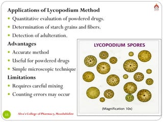 Alva's College of Pharmacy, Moodubidire
15
Applications of Lycopodium Method
 Quantitative evaluation of powdered drugs.
 Determination of starch grains and fibers.
 Detection of adulteration.
Advantages
 Accurate method
 Useful for powdered drugs
 Simple microscopic technique
Limitations
 Requires careful mixing
 Counting errors may occur
 