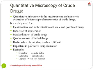 Quantitative Microscopy of Crude
Drugs:
Alva's College of Pharmacy, Moodubidire
3
 Quantitative microscopy is the measurement and numerical
evaluation of microscopic characteristics of crude drugs.
It is mainly used for:
 Identification and authentication of Crude and powdered drugs
 Detection of adulteration
 Standardization of crude drugs
 Quality control of herbal drugs
 Useful when chemical methods are difficult
 Important in powdered drug evaluation
 Example:
 Senna leaf → stomatal index
 Datura leaf → palisade ratio
 Digitalis → vein islet number
 