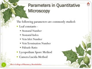 Parameters in Quantitative
Microscopy
Alva's College of Pharmacy, Moodubidire
4
The following parameters are commonly studied:
 Leaf constants -
 Stomatal Number
 Stomatal Index
 Vein Islet Number
 VeinTermination Number
 Palisade Ratio
 Lycopodium Spore Method
 Camera Lucida Method
 