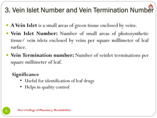 3. Vein Islet Number and Vein Termination Number
Alva's College of Pharmacy, Moodubidire
8
 AVein Islet is a small areas of green tissue enclosed by veins.
 Vein Islet Number: Number of small areas of photosynthetic
tissue/ vein islets enclosed by veins per square millimeter of leaf
surface.
 Vein Termination number: Number of veinlet terminations per
square millimeter of leaf.
Significance
• Useful for identification of leaf drugs
• Helps in quality control
 