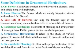 Some Definitions in Ornamental Horticulture
1. Cut Flower: Cut flowers are fresh flower harvested in clusters / spike
or in single along with their stem.
2. Loose Flowers: The flowers which are usually harvested without
stalk and used for Garland.
3. Vase Life of Flowers: How long the flowers kept in the
containers or (Vase) remain fresh is referred as vase life of flowers.
4. Landscape Gardening: It consists of planning and arrangement
of home gardens. Public garden for bio - aesthetic purpose.
5. Ornamental Horticulture: It refers to the study of various
groups of ornamental plants which are used to decorate in door and
out door gardens.
6. Bio - aesthetic Planning: It refers to the proper utilization of the
available flora and fauna in the beautification of the surroundings.
 