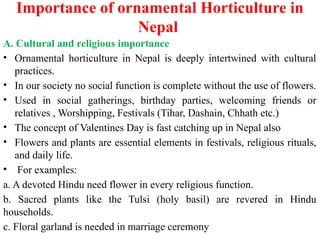 Importance of ornamental Horticulture in
Nepal
A. Cultural and religious importance
• Ornamental horticulture in Nepal is deeply intertwined with cultural
practices.
• In our society no social function is complete without the use of flowers.
• Used in social gatherings, birthday parties, welcoming friends or
relatives , Worshipping, Festivals (Tihar, Dashain, Chhath etc.)
• The concept of Valentines Day is fast catching up in Nepal also
• Flowers and plants are essential elements in festivals, religious rituals,
and daily life.
• For examples:
a. A devoted Hindu need flower in every religious function.
b. Sacred plants like the Tulsi (holy basil) are revered in Hindu
households.
c. Floral garland is needed in marriage ceremony
 