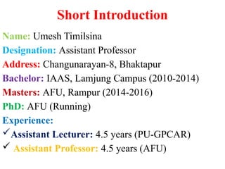 Short Introduction
Name: Umesh Timilsina
Designation: Assistant Professor
Address: Changunarayan-8, Bhaktapur
Bachelor: IAAS, Lamjung Campus (2010-2014)
Masters: AFU, Rampur (2014-2016)
PhD: AFU (Running)
Experience:
Assistant Lecturer: 4.5 years (PU-GPCAR)
 Assistant Professor: 4.5 years (AFU)
 