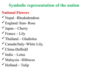 Symbolic representation of the nation
National Flowers
Nepal –Rhododendron
England /Iran- Rose
Japan – Cherry
France – Lily
Thailand – Gladiolus
Canada/Italy–White Lily,
China-Daffodil
India – Lotus
Malaysia –Hibiscus
Holland – Tulip
 