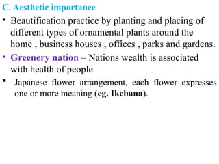 C. Aesthetic importance
• Beautification practice by planting and placing of
different types of ornamental plants around the
home , business houses , offices , parks and gardens.
• Greenery nation – Nations wealth is associated
with health of people
 Japanese flower arrangement, each flower expresses
one or more meaning (eg. Ikebana).
 