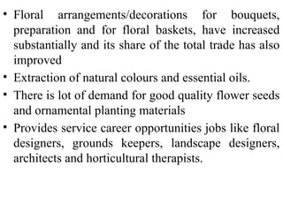 • Floral arrangements/decorations for bouquets,
preparation and for floral baskets, have increased
substantially and its share of the total trade has also
improved
• Extraction of natural colours and essential oils.
• There is lot of demand for good quality flower seeds
and ornamental planting materials
• Provides service career opportunities jobs like floral
designers, grounds keepers, landscape designers,
architects and horticultural therapists.
 