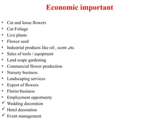 Economic important
• Cut and loose flowers
• Cut Foliage
• Live plants
• Flower seed
• Industrial products like oil , scent ,etc.
• Sales of tools / equipment
• Land scape gardening
• Commercial flower production
• Nursery business
• Landscaping services
• Export of flowers
• Florist business
• Employment opportunity
 Wedding decoration
 Hotel decoration
 Event management
 