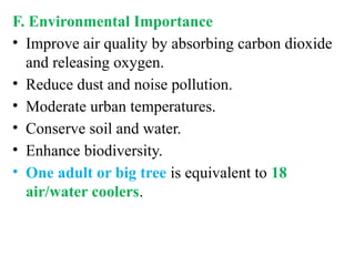 F. Environmental Importance
• Improve air quality by absorbing carbon dioxide
and releasing oxygen.
• Reduce dust and noise pollution.
• Moderate urban temperatures.
• Conserve soil and water.
• Enhance biodiversity.
• One adult or big tree is equivalent to 18
air/water coolers.
 