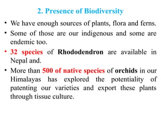 2. Presence of Biodiversity
• We have enough sources of plants, flora and ferns.
• Some of those are our indigenous and some are
endemic too.
• 32 species of Rhododendron are available in
Nepal and.
• More than 500 of native species of orchids in our
Himalayas has explored the potentiality of
patenting our varieties and export these plants
through tissue culture.
 