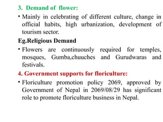 3. Demand of flower:
• Mainly in celebrating of different culture, change in
official habits, high urbanization, development of
tourism sector.
Eg.Religious Demand
• Flowers are continuously required for temples,
mosques, Gumba,chuuches and Gurudwaras and
festivals.
4. Government supports for floriculture:
• Floriculture promotion policy 2069, approved by
Government of Nepal in 2069/08/29 has significant
role to promote floriculture business in Nepal.
 