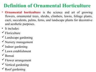 Definition of Ornamental Horticulture
• Ornamental horticulture is the science and art of growing
flowers, ornamental trees, shrubs, climbers, lawns, foliage plants,
cacti, succulents, palms, ferns, and landscape plants for decorative
and aesthetic purposes.
• It includes:
 Floriculture
 Landscape gardening
 Nursery management
 Indoor gardening
 Lawn establishment
 Bonsai
 Flower arrangement
 Vertical gardening
 Roof gardening
 