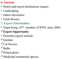 6. Tourism
• Hotels and tourist destinations require:
• Landscaping
• Indoor decoration
• Fresh flowers
7. Export Potentialities
• Nepal being 147th
member of WTO since 2004.
Export Opportunity
• Potential exports include:
Orchids
Cut flowers
Bulbs
Potted plants
Medicinal ornamental species
 