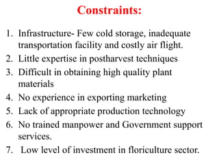 Constraints:
1. Infrastructure- Few cold storage, inadequate
transportation facility and costly air flight.
2. Little expertise in postharvest techniques
3. Difficult in obtaining high quality plant
materials
4. No experience in exporting marketing
5. Lack of appropriate production technology
6. No trained manpower and Government support
services.
7. Low level of investment in floriculture sector.
 