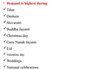 • Demand is highest during
Tihar
Dashain
Shivaratri
Buddha Jayanti
Christmas day
Guru Nanak Jayanti
Eid
 Valentine day
Weddings
National celebrations
 