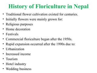 History of Floriculture in Nepal
• Traditional flower cultivation existed for centuries.
• Initially flowers were mainly grown for:
• Religious purposes
• Home decoration
• Festivals
• Commercial floriculture began after the 1950s.
• Rapid expansion occurred after the 1990s due to:
• Urbanization
• Increased income
• Tourism
• Hotel industry
• Wedding business
 