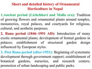 Short and detailed history of Ornamental
Horticulture in Nepal
1.Ancient period (Lichchhavi and Malla era): Tradition
of growing flowers and ornamental plants around temples,
monasteries, royal palaces, and courtyards for religious,
cultural, and aesthetic purposes.
2. Rana period (1846–1951 AD): Introduction of many
exotic ornamental plants; development of formal gardens in
palaces; establishment of structured garden design
influenced by European styles.
3. Post Rana period (after-1951): Beginning of systematic
development through government support; establishment of
botanical gardens, nurseries, and research centers;
promotion of urban landscaping and public parks.
 