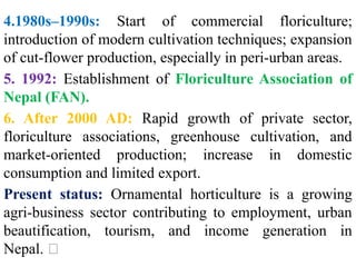 4.1980s–1990s: Start of commercial floriculture;
introduction of modern cultivation techniques; expansion
of cut-flower production, especially in peri-urban areas.
5. 1992: Establishment of Floriculture Association of
Nepal (FAN).
6. After 2000 AD: Rapid growth of private sector,
floriculture associations, greenhouse cultivation, and
market-oriented production; increase in domestic
consumption and limited export.
Present status: Ornamental horticulture is a growing
agri-business sector contributing to employment, urban
beautification, tourism, and income generation in
Nepal. 🌺
 