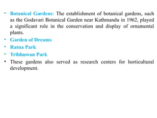 • Botanical Gardens: The establishment of botanical gardens, such
as the Godavari Botanical Garden near Kathmandu in 1962, played
a significant role in the conservation and display of ornamental
plants.
• Garden of Dreams
• Ratna Park
• Tribhuwan Park
• These gardens also served as research centers for horticultural
development.
 