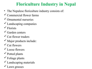 Floriculture Industry in Nepal
• The Nepalese floriculture industry consists of:
 Commercial flower farms
 Ornamental nurseries
 Landscaping companies
 Florists
 Garden centers
 Cut flower traders
 Major products include:
 Cut flowers
 Loose flowers
 Potted plants
 Foliage plants
 Landscaping materials
 Lawn grasses
 