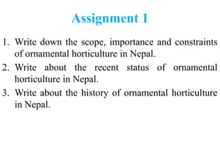 Assignment 1
1. Write down the scope, importance and constraints
of ornamental horticulture in Nepal.
2. Write about the recent status of ornamental
horticulture in Nepal.
3. Write about the history of ornamental horticulture
in Nepal.
 