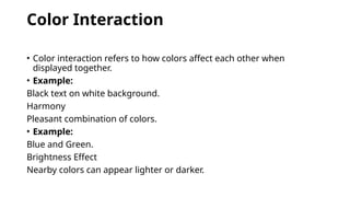 Color Interaction
• Color interaction refers to how colors affect each other when
displayed together.
• Example:
Black text on white background.
Harmony
Pleasant combination of colors.
• Example:
Blue and Green.
Brightness Effect
Nearby colors can appear lighter or darker.
 