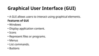 Graphical User Interface (GUI)
• A GUI allows users to interact using graphical elements.
Features of GUI
• Windows
• Display application content.
• Icons
• Represent files or programs.
• Menus
• List commands.
• Buttons
 