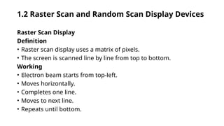 1.2 Raster Scan and Random Scan Display Devices
Raster Scan Display
Definition
• Raster scan display uses a matrix of pixels.
• The screen is scanned line by line from top to bottom.
Working
• Electron beam starts from top-left.
• Moves horizontally.
• Completes one line.
• Moves to next line.
• Repeats until bottom.
 