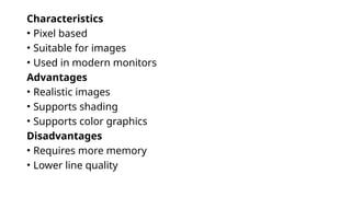 Characteristics
• Pixel based
• Suitable for images
• Used in modern monitors
Advantages
• Realistic images
• Supports shading
• Supports color graphics
Disadvantages
• Requires more memory
• Lower line quality
 