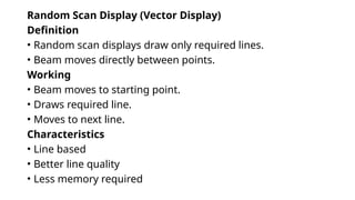 Random Scan Display (Vector Display)
Definition
• Random scan displays draw only required lines.
• Beam moves directly between points.
Working
• Beam moves to starting point.
• Draws required line.
• Moves to next line.
Characteristics
• Line based
• Better line quality
• Less memory required
 