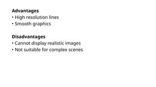Advantages
• High resolution lines
• Smooth graphics
Disadvantages
• Cannot display realistic images
• Not suitable for complex scenes
 