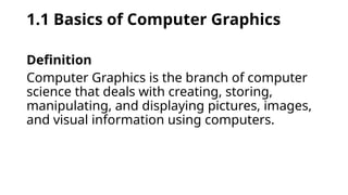 1.1 Basics of Computer Graphics
Definition
Computer Graphics is the branch of computer
science that deals with creating, storing,
manipulating, and displaying pictures, images,
and visual information using computers.
 