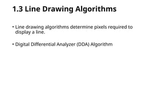 1.3 Line Drawing Algorithms
• Line drawing algorithms determine pixels required to
display a line.
• Digital Differential Analyzer (DDA) Algorithm
 
