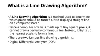 What is a Line Drawing Algorithm?
• A Line Drawing Algorithm is a method used to determine
which pixels should be turned ON to display a straight line
on a computer screen.
• Since a computer screen is made up of tiny square pixels, it
cannot draw a perfectly continuous line. Instead, it lights up
the nearest pixels to form a line.
• There are two famous line drawing algorithms:
• Digital Differential Analyzer (DDA)
 