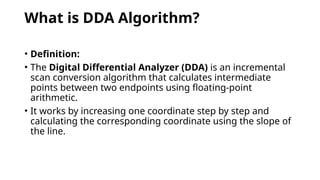 What is DDA Algorithm?
• Definition:
• The Digital Differential Analyzer (DDA) is an incremental
scan conversion algorithm that calculates intermediate
points between two endpoints using floating-point
arithmetic.
• It works by increasing one coordinate step by step and
calculating the corresponding coordinate using the slope of
the line.
 