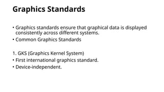 Graphics Standards
• Graphics standards ensure that graphical data is displayed
consistently across different systems.
• Common Graphics Standards
1. GKS (Graphics Kernel System)
• First international graphics standard.
• Device-independent.
 