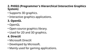 2. PHIGS (Programmer's Hierarchical Interactive Graphics
System)
• Supports 3D graphics.
• Interactive graphics applications.
3. OpenGL
• OpenGL
• Open-source graphics library.
• Used for 2D and 3D graphics.
4. DirectX
• Microsoft DirectX
• Developed by Microsoft.
• Mainly used for gaming applications.
 
