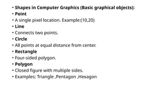 • Shapes in Computer Graphics (Basic graphical objects):
• Point
• A single pixel location. Example:(10,20)
• Line
• Connects two points.
• Circle
• All points at equal distance from center.
• Rectangle
• Four-sided polygon.
• Polygon
• Closed figure with multiple sides.
• Examples: Triangle ,Pentagon ,Hexagon
 