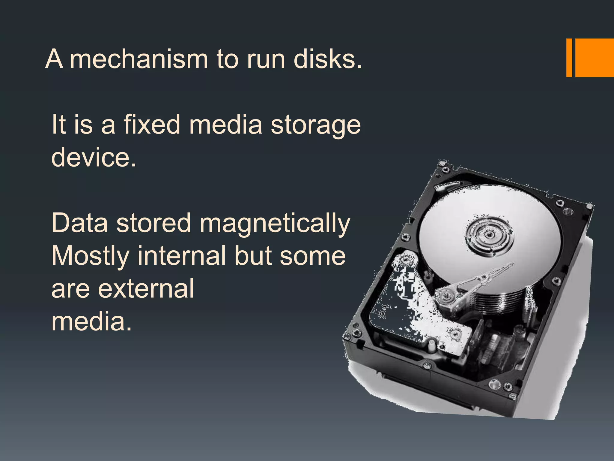 A mechanism to run disks.
It is a fixed media storage
device.
Data stored magnetically
Mostly internal but some
are external
media.