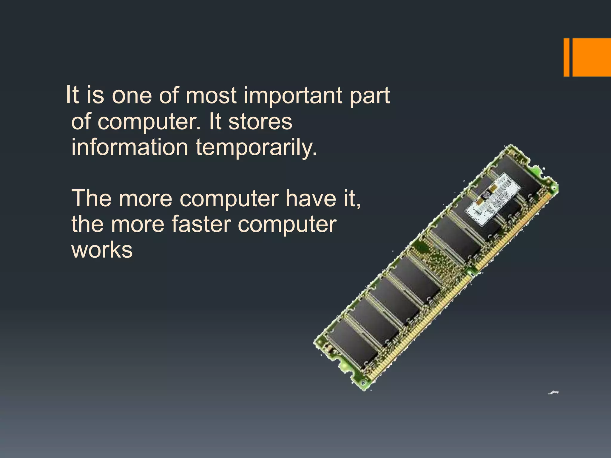 It is one of most important part
of computer. It stores
information temporarily.
The more computer have it,
the more faster computer
works