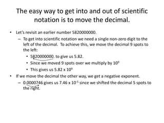 The easy way to get into and out of scientific
notation is to move the decimal.
• Let’s revisit an earlier number 5820000000.
– To get into scientific notation we need a single non-zero digit to the
left of the decimal. To achieve this, we move the decimal 9 spots to
the left:
• 5820000000. to give us 5.82.
• Since we moved 9 spots over we multiply by 109
• This gives us 5.82 x 109
• If we move the decimal the other way, we get a negative exponent.
– 0.0000746 gives us 7.46 x 10-5 since we shifted the decimal 5 spots to
the right.
 
