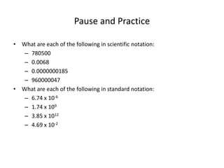 Pause and Practice
• What are each of the following in scientific notation:
– 780500
– 0.0068
– 0.0000000185
– 960000047
• What are each of the following in standard notation:
– 6.74 x 10-6
– 1.74 x 109
– 3.85 x 1012
– 4.69 x 10-2
 