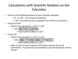 Calculations with Scientific Notation on the
Calculator
• Find one of the following buttons on your scientific calculator:
• EE or EXP - one of these is preferred
• x 10n - not preferred but acceptable if EE or EXP are not present
• Using EE or EXP
– Perform the calculation 1 x 104 / 2 x 106.
• Enter 1 𝐸𝐸 4 ÷ 2 𝐸𝐸 6 =
– Result will be 0.005 or 5 x 10-3
• Using x 10n
– Perform the calculation 1 x 104 / 2 x 106.
• Enter 1 𝑥10 𝑛
4 ÷ 2 𝑥10 𝑛
6 =
– Result will be 0.005 or 5 x 10-3
– Note: As you can see, using the x10n button requires the use of
parentheses. If you do not use parentheses, you will not get the correct
answer.
 