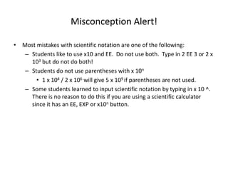 Misconception Alert!
• Most mistakes with scientific notation are one of the following:
– Students like to use x10 and EE. Do not use both. Type in 2 EE 3 or 2 x
103 but do not do both!
– Students do not use parentheses with x 10n
• 1 x 104 / 2 x 106 will give 5 x 109 if parentheses are not used.
– Some students learned to input scientific notation by typing in x 10 ^.
There is no reason to do this if you are using a scientific calculator
since it has an EE, EXP or x10n button.
 