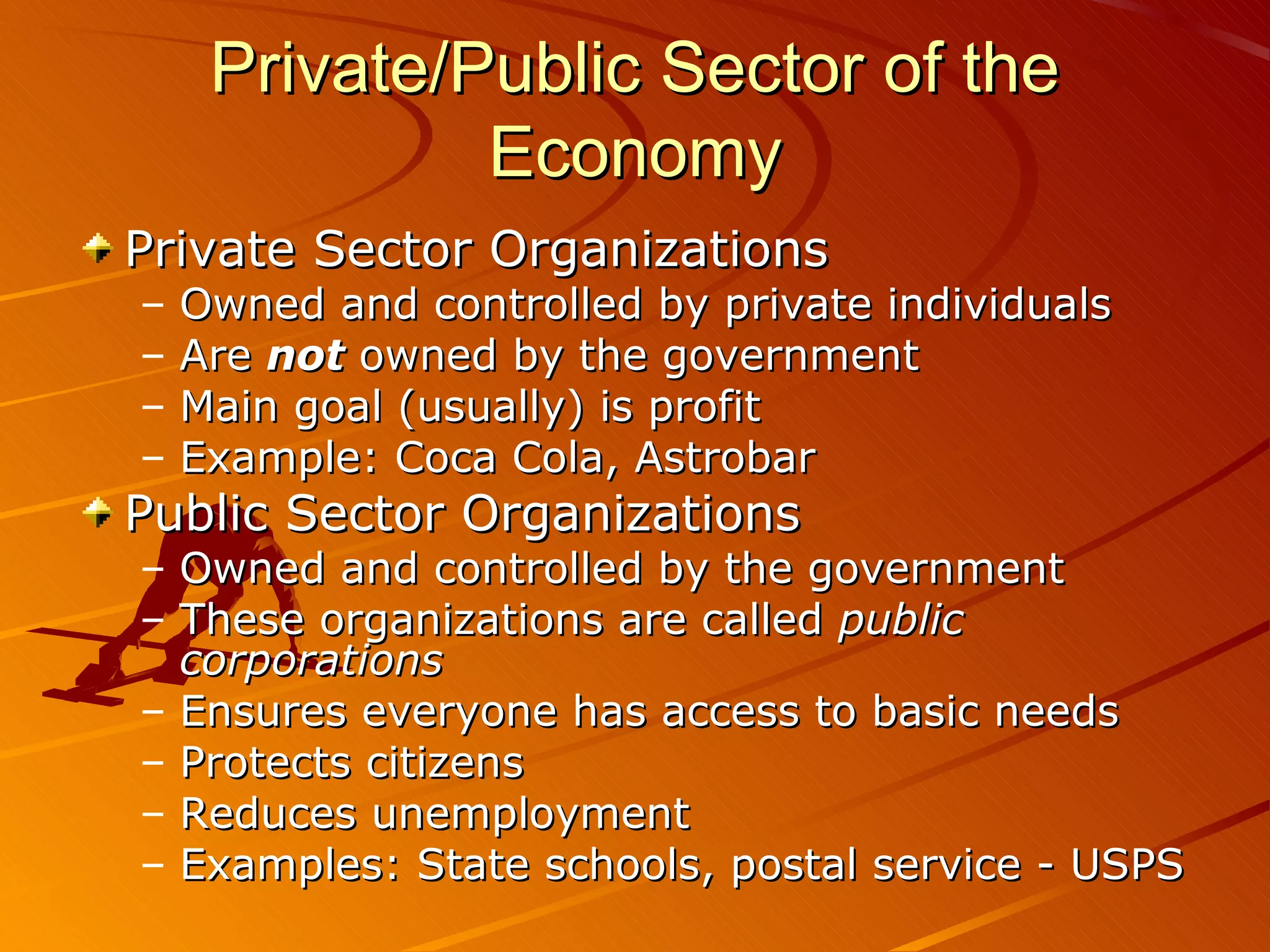 Private/Public Sector of the
Economy
Private Sector Organizations
– Owned and controlled by private individuals
– Are not owned by the government
– Main goal (usually) is profit
– Example: Coca Cola, Astrobar
Public Sector Organizations
– Owned and controlled by the government
– These organizations are called public
corporations
– Ensures everyone has access to basic needs
– Protects citizens
– Reduces unemployment
– Examples: State schools, postal service - USPS