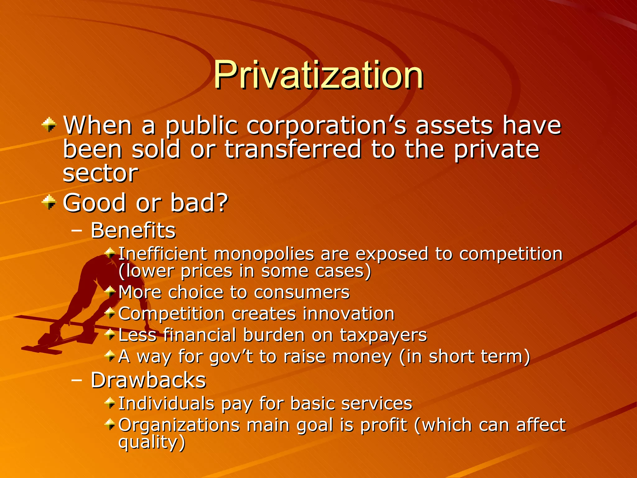 Privatization
When a public corporation’s assets have
been sold or transferred to the private
sector
Good or bad?
– Benefits
Inefficient monopolies are exposed to competition
(lower prices in some cases)
More choice to consumers
Competition creates innovation
Less financial burden on taxpayers
A way for gov’t to raise money (in short term)
– Drawbacks
Individuals pay for basic services
Organizations main goal is profit (which can affect
quality)