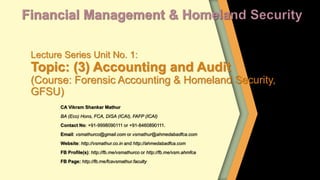 Lecture Series Unit No. 1:
Topic: (3) Accounting and Audit
(Course: Forensic Accounting & Homeland Security,
GFSU)
CA Vikram Shankar Mathur
BA (Eco) Hons, FCA, DISA (ICAI), FAFP (ICAI)
Contact No: +91-9998090111 or +91-8460890111.
Email: vsmathurco@gmail.com or vsmathur@ahmedabadfca.com
Website: http://vsmathur.co.in and http://ahmedabadfca.com
FB Profile(s): http://fb.me/vsmathurco or http://fb.me/vsm.ahmfca
FB Page: http://fb.me/fcavsmathur.faculty
 