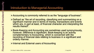 Introduction to Managerial Accounting
11-Aug-2016CA Vikram S. Mathur (GFSU - Lecture series) 5
Accounting is commonly referred to as the “language of business”.
Defined as “the art of recording, classifying and summarizing on a
significant manner and in terms of money, transactions and events
which are, in part at least, of financial character and interpreting the
results thereof”.
Book-Keeping and Accounting are sometimes used synonymously,
however, difference is significant. Book-keeping is an activity
complementary to Accounting, which is concerned with the
recording of financial data relating to business in a significant and
orderly manner.
Internal and External users of Accounting
 