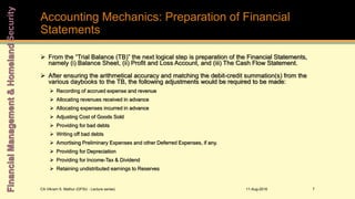 Accounting Mechanics: Preparation of Financial
Statements
 From the “Trial Balance (TB)” the next logical step is preparation of the Financial Statements,
namely (i) Balance Sheet, (ii) Profit and Loss Account, and (iii) The Cash Flow Statement.
 After ensuring the arithmetical accuracy and matching the debit-credit summation(s) from the
various daybooks to the TB, the following adjustments would be required to be made:
 Recording of accrued expense and revenue
 Allocating revenues received in advance
 Allocating expenses incurred in advance
 Adjusting Cost of Goods Sold
 Providing for bad debts
 Writing off bad debts
 Amortising Preliminary Expenses and other Deferred Expenses, if any.
 Providing for Depreciation
 Providing for Income-Tax & Dividend
 Retaining undistributed earnings to Reserves
11-Aug-2016CA Vikram S. Mathur (GFSU - Lecture series) 7
 