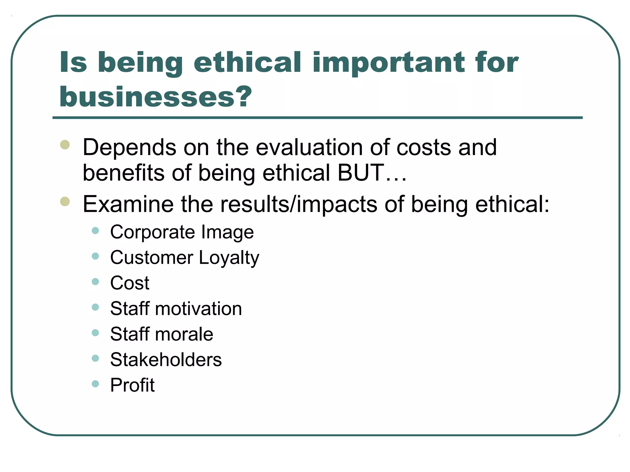 Is being ethical important for
businesses?
 Depends on the evaluation of costs and
  benefits of being ethical BUT…
 Examine the results/impacts of being ethical:

    •   Corporate Image
    •   Customer Loyalty
    •   Cost
    •   Staff motivation
    •   Staff morale
    •   Stakeholders
    •   Profit
 